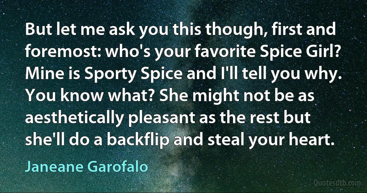 But let me ask you this though, first and foremost: who's your favorite Spice Girl? Mine is Sporty Spice and I'll tell you why. You know what? She might not be as aesthetically pleasant as the rest but she'll do a backflip and steal your heart. (Janeane Garofalo)