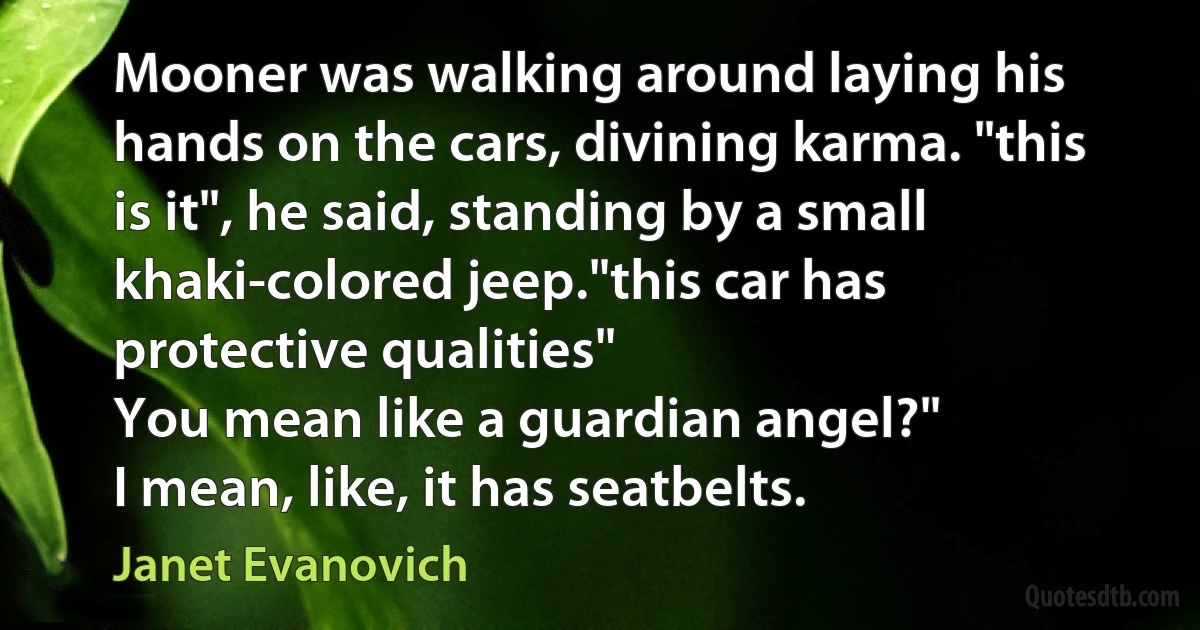 Mooner was walking around laying his hands on the cars, divining karma. "this is it", he said, standing by a small khaki-colored jeep."this car has protective qualities"
You mean like a guardian angel?"
I mean, like, it has seatbelts. (Janet Evanovich)