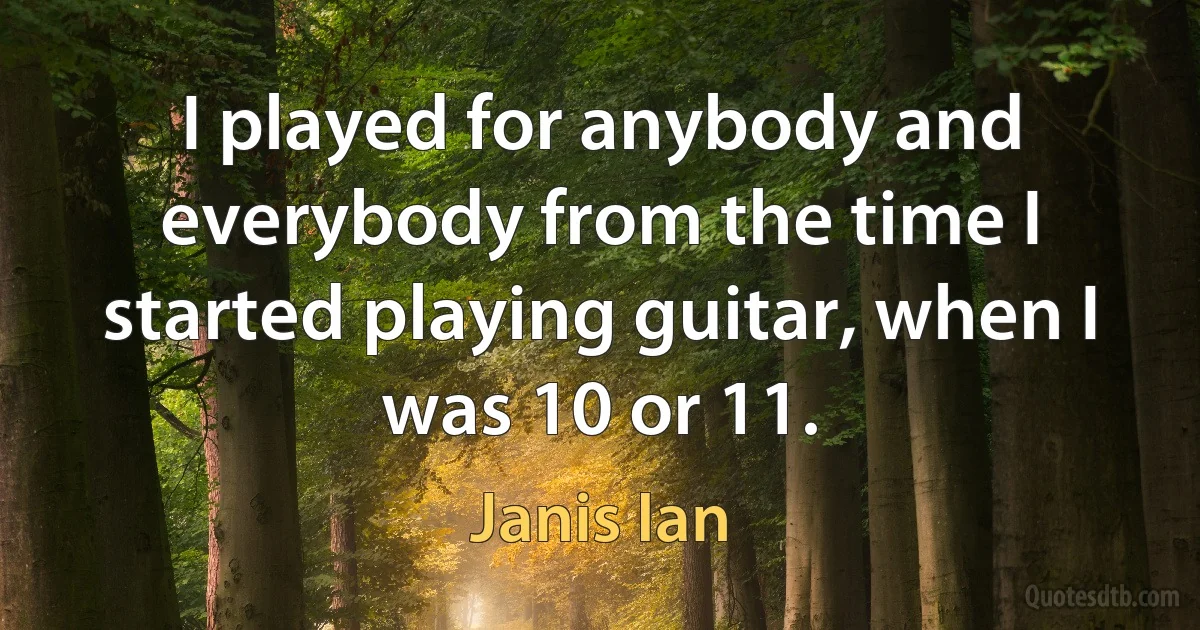 I played for anybody and everybody from the time I started playing guitar, when I was 10 or 11. (Janis Ian)