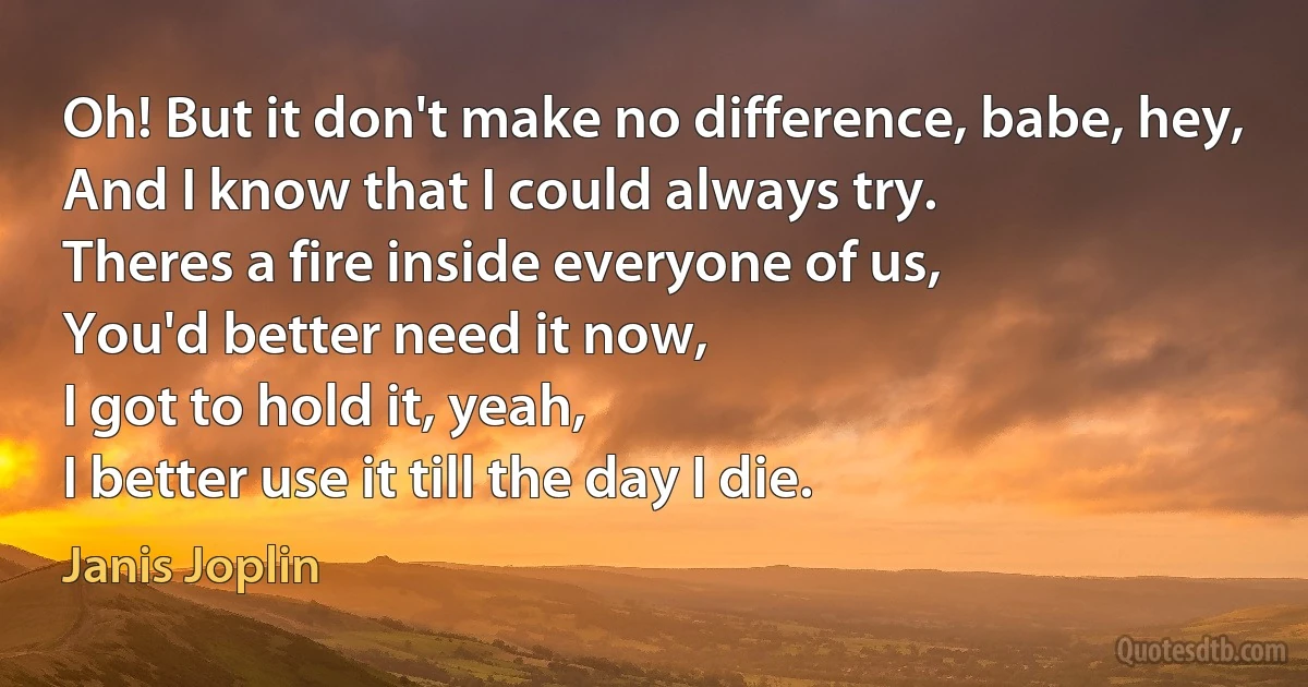 Oh! But it don't make no difference, babe, hey,
And I know that I could always try.
Theres a fire inside everyone of us,
You'd better need it now,
I got to hold it, yeah,
I better use it till the day I die. (Janis Joplin)