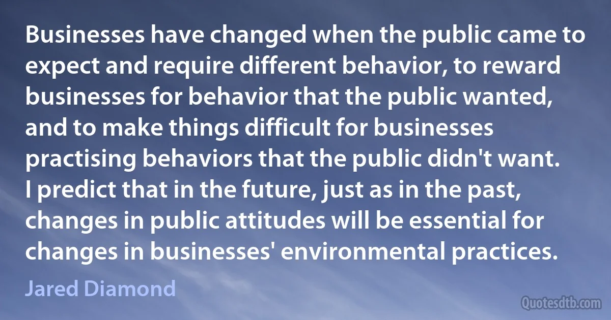 Businesses have changed when the public came to expect and require different behavior, to reward businesses for behavior that the public wanted, and to make things difficult for businesses practising behaviors that the public didn't want. I predict that in the future, just as in the past, changes in public attitudes will be essential for changes in businesses' environmental practices. (Jared Diamond)