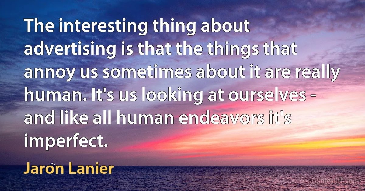 The interesting thing about advertising is that the things that annoy us sometimes about it are really human. It's us looking at ourselves - and like all human endeavors it's imperfect. (Jaron Lanier)