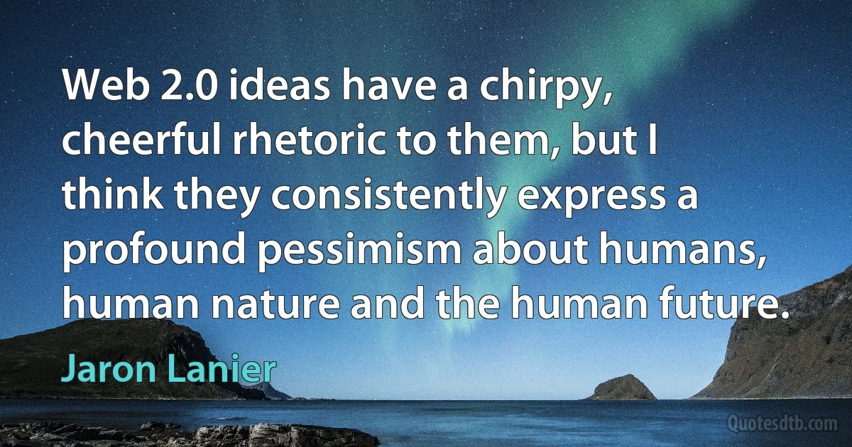 Web 2.0 ideas have a chirpy, cheerful rhetoric to them, but I think they consistently express a profound pessimism about humans, human nature and the human future. (Jaron Lanier)