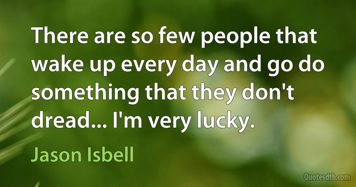 There are so few people that wake up every day and go do something that they don't dread... I'm very lucky. (Jason Isbell)