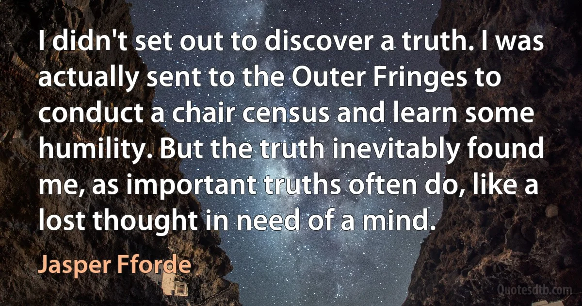 I didn't set out to discover a truth. I was actually sent to the Outer Fringes to conduct a chair census and learn some humility. But the truth inevitably found me, as important truths often do, like a lost thought in need of a mind. (Jasper Fforde)