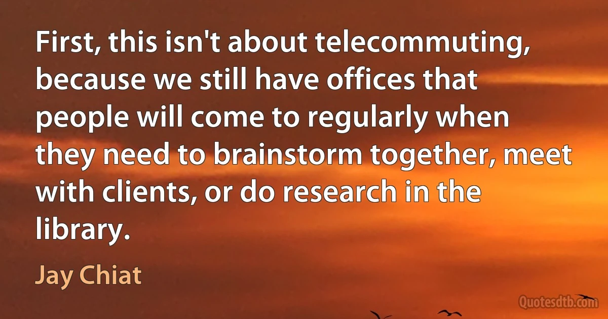 First, this isn't about telecommuting, because we still have offices that people will come to regularly when they need to brainstorm together, meet with clients, or do research in the library. (Jay Chiat)