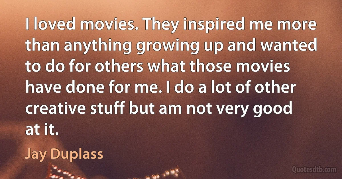 I loved movies. They inspired me more than anything growing up and wanted to do for others what those movies have done for me. I do a lot of other creative stuff but am not very good at it. (Jay Duplass)