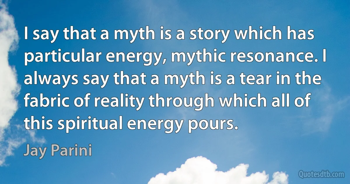 I say that a myth is a story which has particular energy, mythic resonance. I always say that a myth is a tear in the fabric of reality through which all of this spiritual energy pours. (Jay Parini)