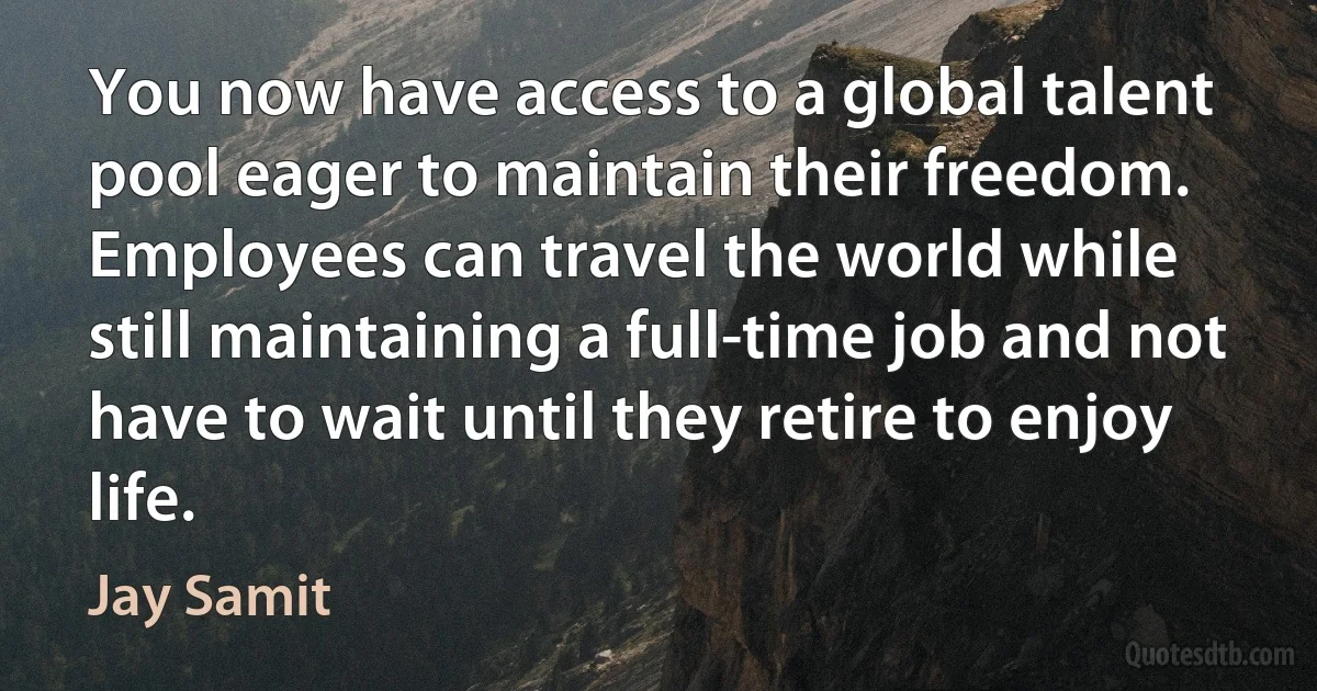 You now have access to a global talent pool eager to maintain their freedom. Employees can travel the world while still maintaining a full-time job and not have to wait until they retire to enjoy life. (Jay Samit)