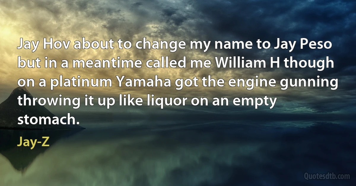 Jay Hov about to change my name to Jay Peso
but in a meantime called me William H though
on a platinum Yamaha got the engine gunning
throwing it up like liquor on an empty stomach. (Jay-Z)