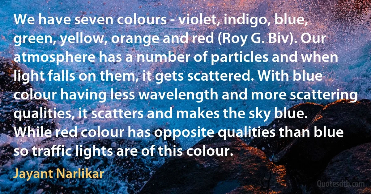 We have seven colours - violet, indigo, blue, green, yellow, orange and red (Roy G. Biv). Our atmosphere has a number of particles and when light falls on them, it gets scattered. With blue colour having less wavelength and more scattering qualities, it scatters and makes the sky blue. While red colour has opposite qualities than blue so traffic lights are of this colour. (Jayant Narlikar)