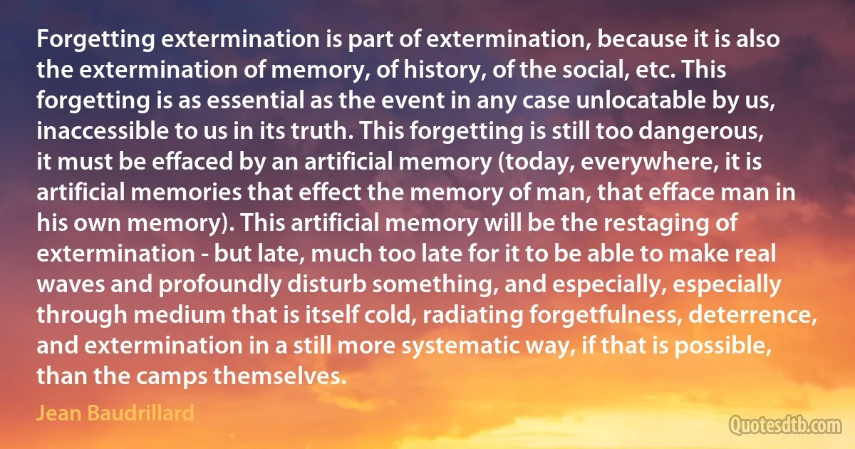 Forgetting extermination is part of extermination, because it is also the extermination of memory, of history, of the social, etc. This forgetting is as essential as the event in any case unlocatable by us, inaccessible to us in its truth. This forgetting is still too dangerous, it must be effaced by an artificial memory (today, everywhere, it is artificial memories that effect the memory of man, that efface man in his own memory). This artificial memory will be the restaging of extermination - but late, much too late for it to be able to make real waves and profoundly disturb something, and especially, especially through medium that is itself cold, radiating forgetfulness, deterrence, and extermination in a still more systematic way, if that is possible, than the camps themselves. (Jean Baudrillard)