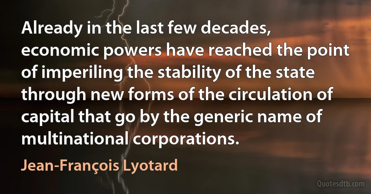 Already in the last few decades, economic powers have reached the point of imperiling the stability of the state through new forms of the circulation of capital that go by the generic name of multinational corporations. (Jean-François Lyotard)