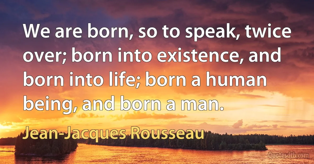 We are born, so to speak, twice over; born into existence, and born into life; born a human being, and born a man. (Jean-Jacques Rousseau)