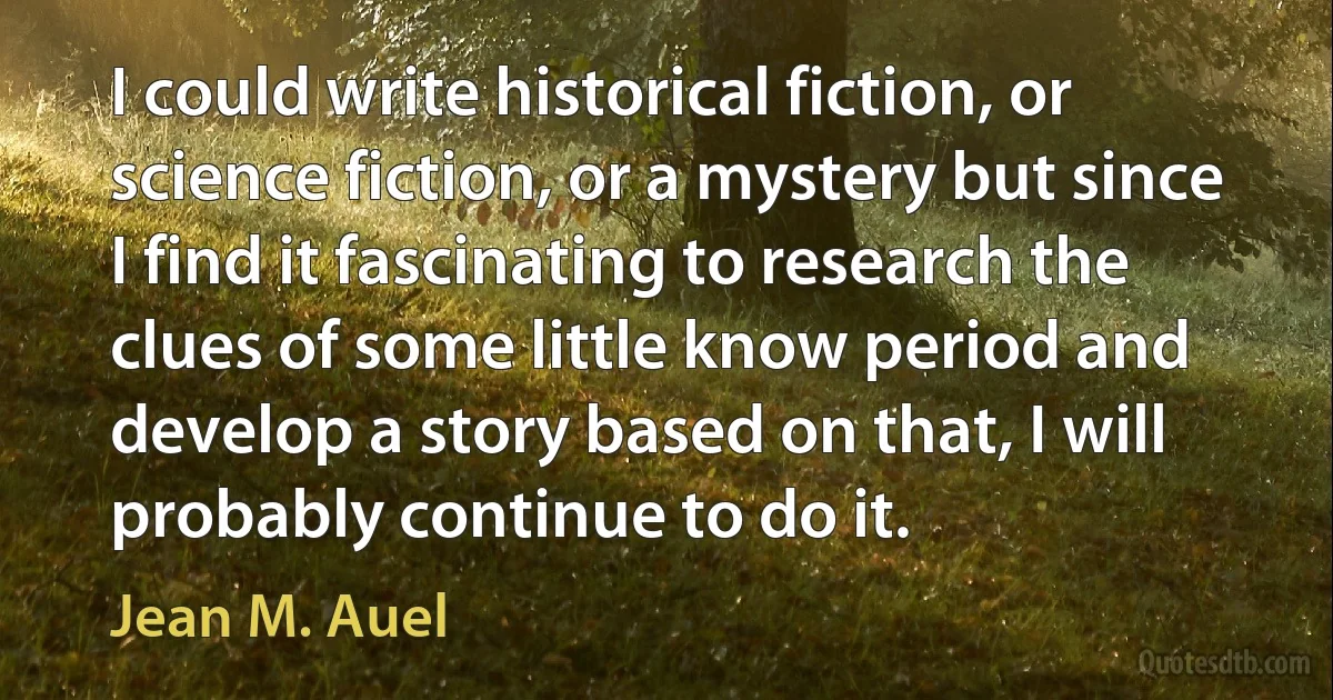 I could write historical fiction, or science fiction, or a mystery but since I find it fascinating to research the clues of some little know period and develop a story based on that, I will probably continue to do it. (Jean M. Auel)