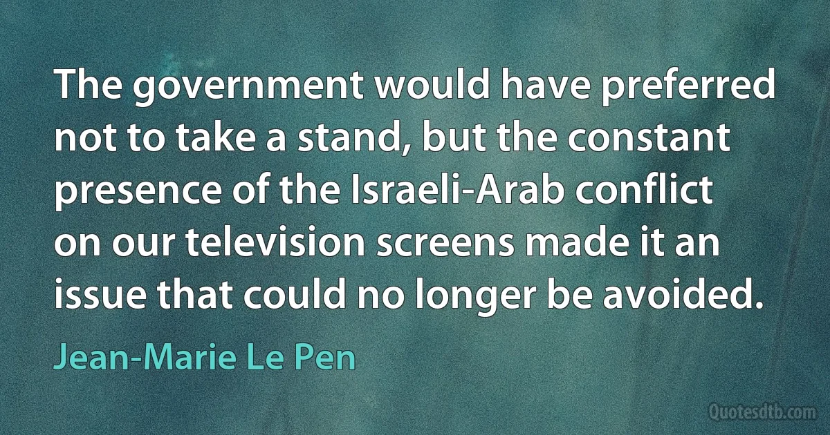 The government would have preferred not to take a stand, but the constant presence of the Israeli-Arab conflict on our television screens made it an issue that could no longer be avoided. (Jean-Marie Le Pen)