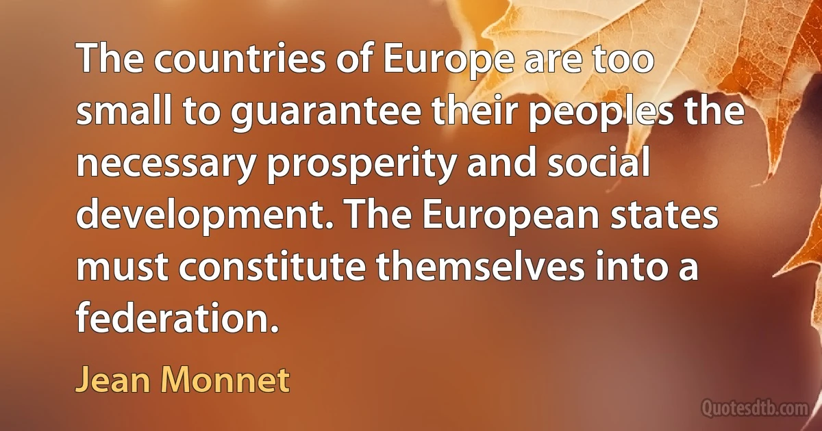 The countries of Europe are too small to guarantee their peoples the necessary prosperity and social development. The European states must constitute themselves into a federation. (Jean Monnet)