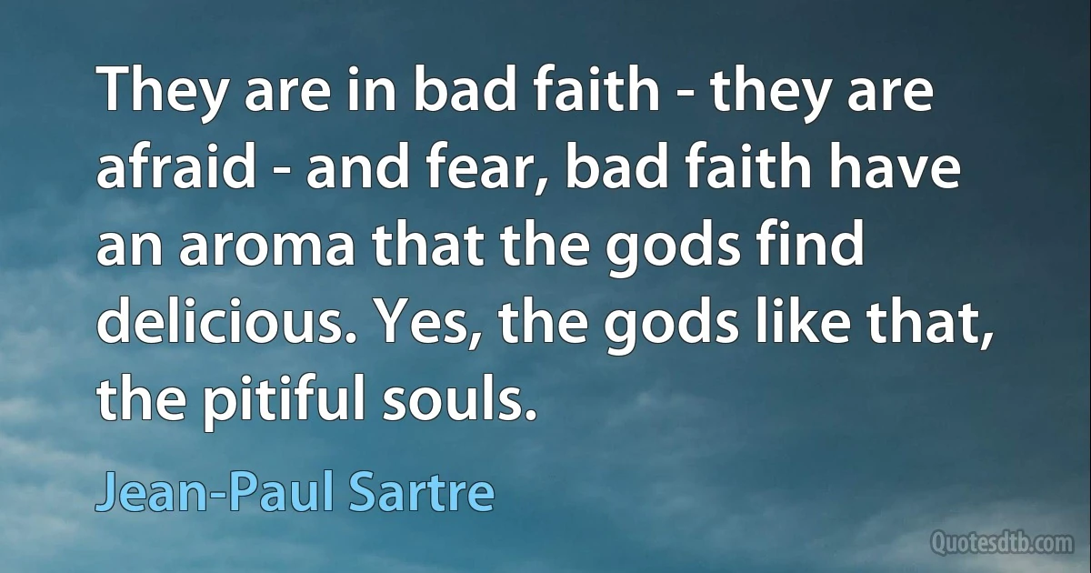 They are in bad faith - they are afraid - and fear, bad faith have an aroma that the gods find delicious. Yes, the gods like that, the pitiful souls. (Jean-Paul Sartre)