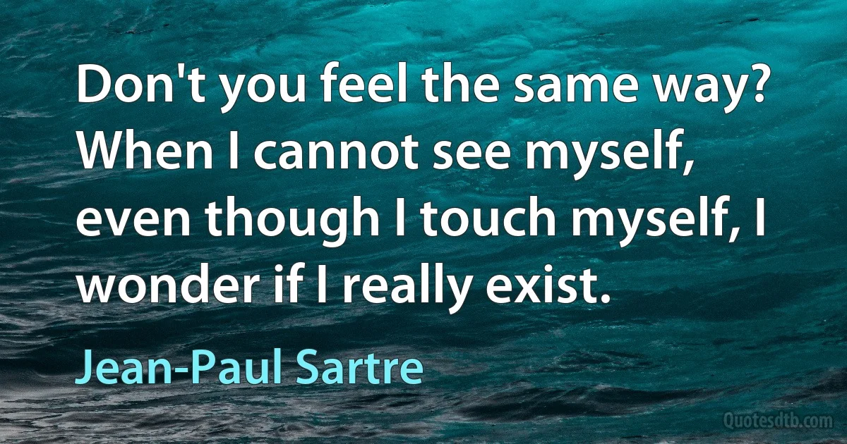 Don't you feel the same way? When I cannot see myself, even though I touch myself, I wonder if I really exist. (Jean-Paul Sartre)