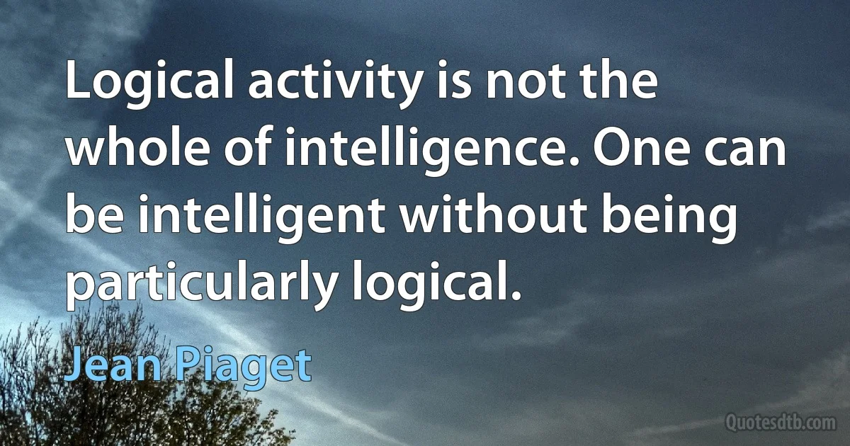 Logical activity is not the whole of intelligence. One can be intelligent without being particularly logical. (Jean Piaget)