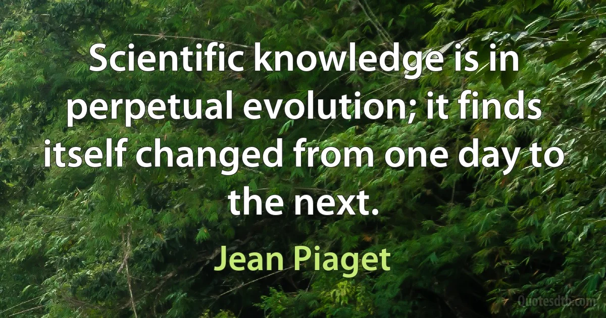 Scientific knowledge is in perpetual evolution; it finds itself changed from one day to the next. (Jean Piaget)