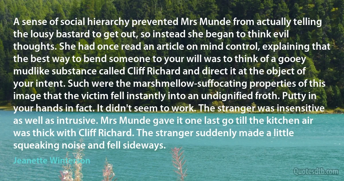 A sense of social hierarchy prevented Mrs Munde from actually telling the lousy bastard to get out, so instead she began to think evil thoughts. She had once read an article on mind control, explaining that the best way to bend someone to your will was to think of a gooey mudlike substance called Cliff Richard and direct it at the object of your intent. Such were the marshmellow-suffocating properties of this image that the victim fell instantly into an undignified froth. Putty in your hands in fact. It didn't seem to work. The stranger was insensitive as well as intrusive. Mrs Munde gave it one last go till the kitchen air was thick with Cliff Richard. The stranger suddenly made a little squeaking noise and fell sideways. (Jeanette Winterson)