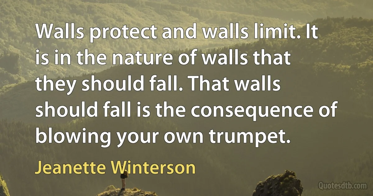 Walls protect and walls limit. It is in the nature of walls that they should fall. That walls should fall is the consequence of blowing your own trumpet. (Jeanette Winterson)