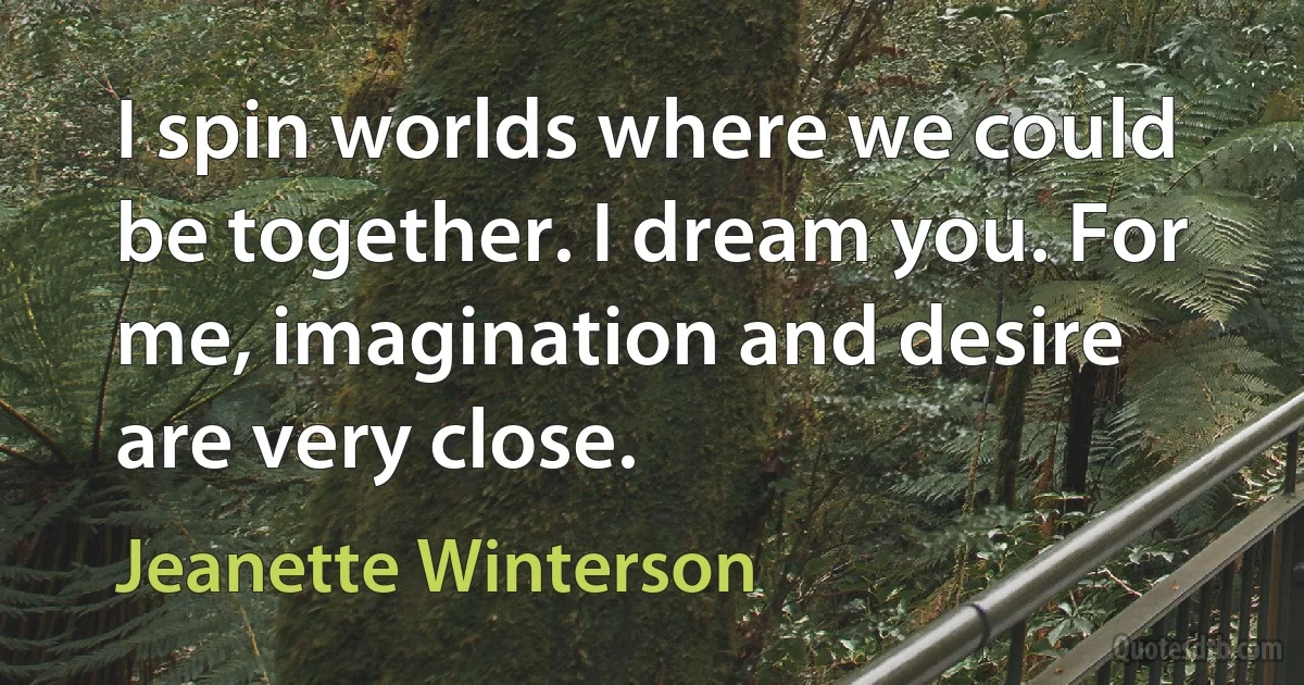 I spin worlds where we could be together. I dream you. For me, imagination and desire are very close. (Jeanette Winterson)