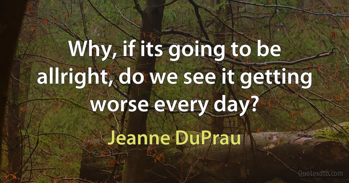 Why, if its going to be allright, do we see it getting worse every day? (Jeanne DuPrau)