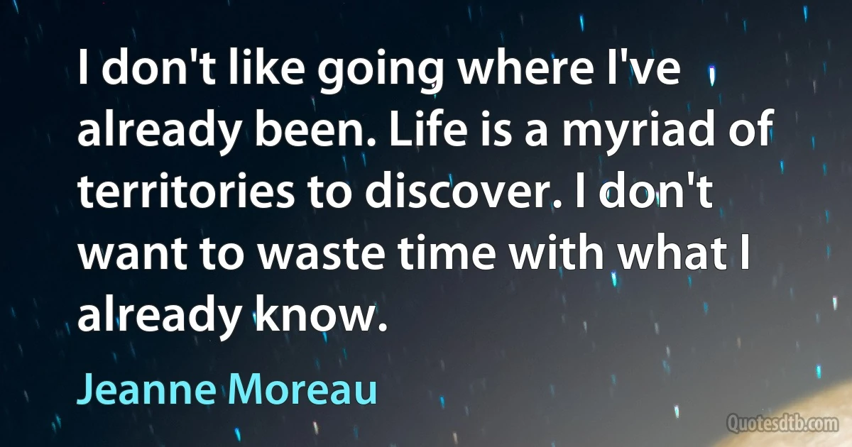 I don't like going where I've already been. Life is a myriad of territories to discover. I don't want to waste time with what I already know. (Jeanne Moreau)