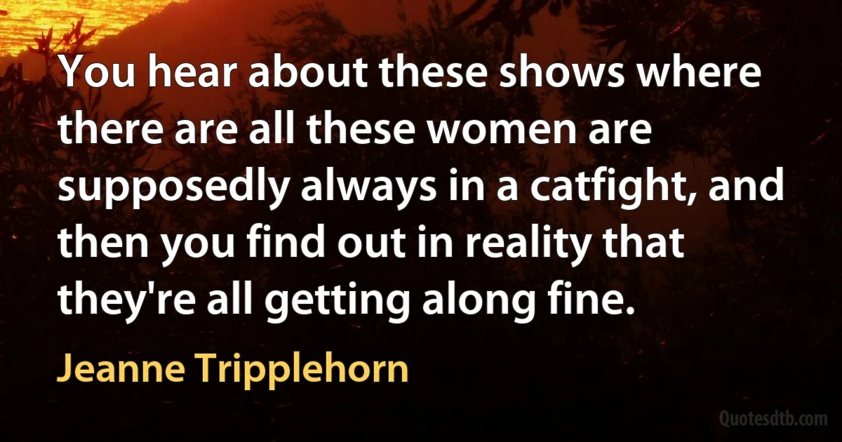 You hear about these shows where there are all these women are supposedly always in a catfight, and then you find out in reality that they're all getting along fine. (Jeanne Tripplehorn)