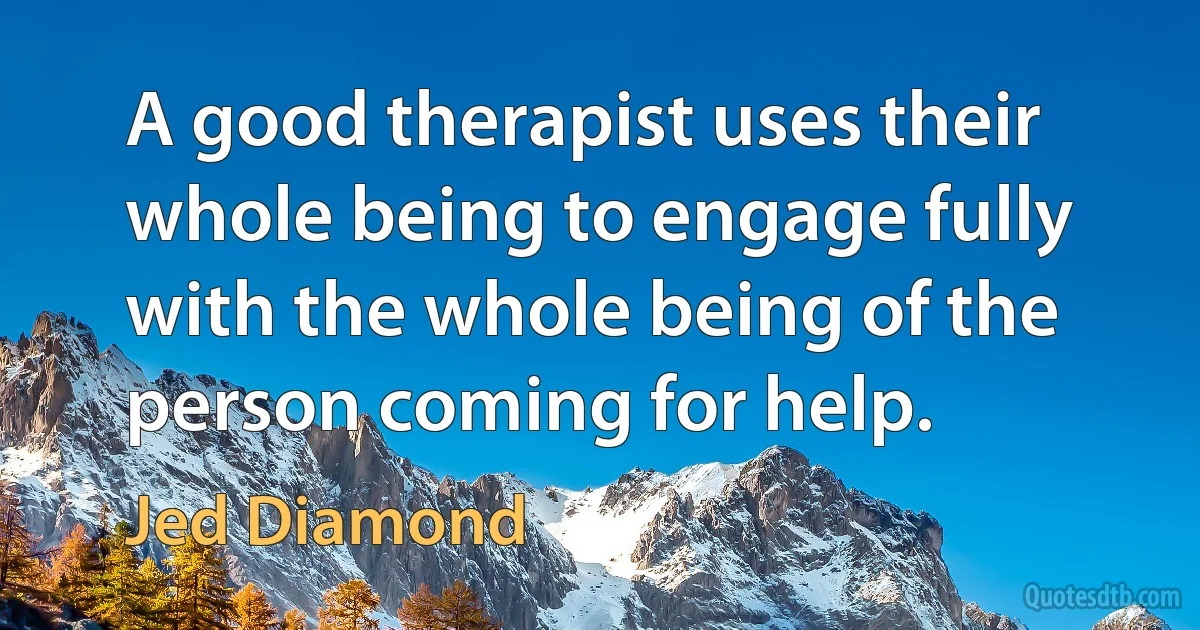 A good therapist uses their whole being to engage fully with the whole being of the person coming for help. (Jed Diamond)