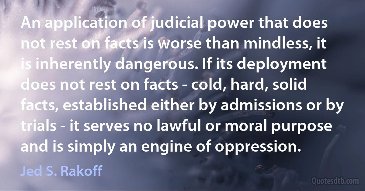 An application of judicial power that does not rest on facts is worse than mindless, it is inherently dangerous. If its deployment does not rest on facts - cold, hard, solid facts, established either by admissions or by trials - it serves no lawful or moral purpose and is simply an engine of oppression. (Jed S. Rakoff)