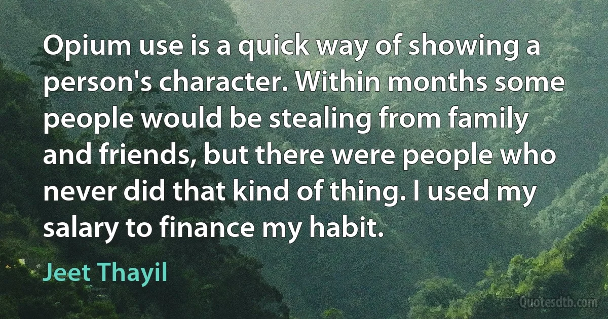 Opium use is a quick way of showing a person's character. Within months some people would be stealing from family and friends, but there were people who never did that kind of thing. I used my salary to finance my habit. (Jeet Thayil)