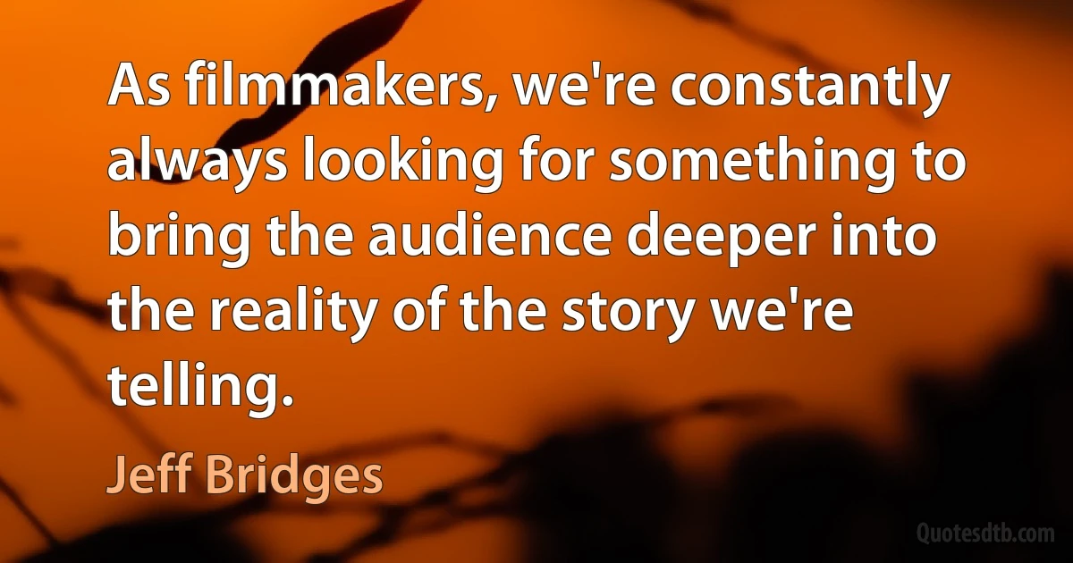 As filmmakers, we're constantly always looking for something to bring the audience deeper into the reality of the story we're telling. (Jeff Bridges)