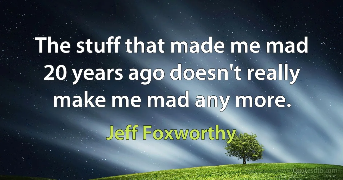 The stuff that made me mad 20 years ago doesn't really make me mad any more. (Jeff Foxworthy)