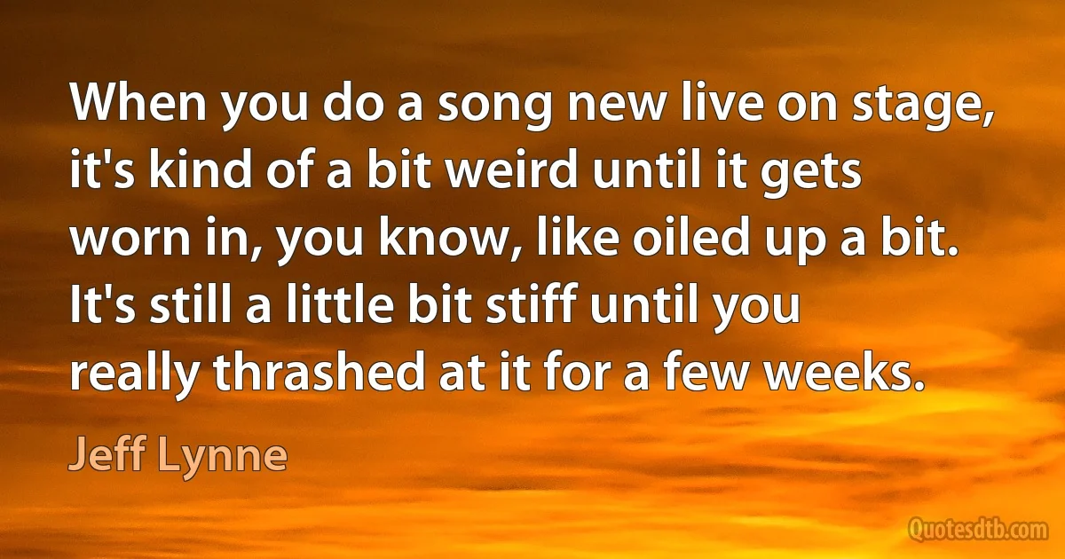 When you do a song new live on stage, it's kind of a bit weird until it gets worn in, you know, like oiled up a bit. It's still a little bit stiff until you really thrashed at it for a few weeks. (Jeff Lynne)