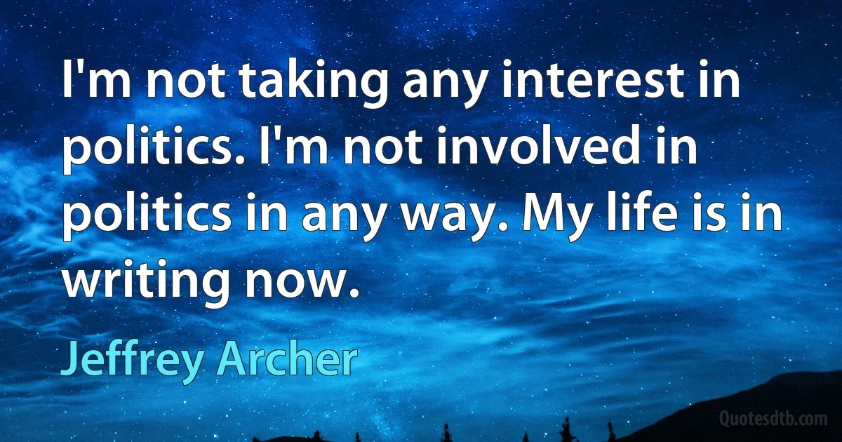 I'm not taking any interest in politics. I'm not involved in politics in any way. My life is in writing now. (Jeffrey Archer)