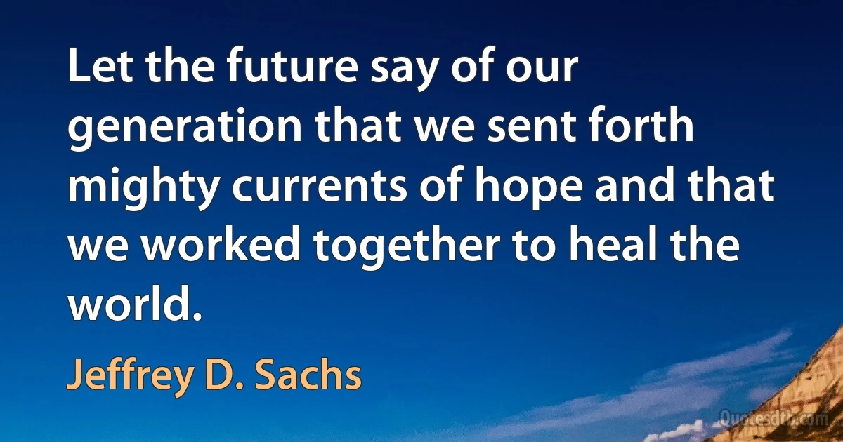 Let the future say of our generation that we sent forth mighty currents of hope and that we worked together to heal the world. (Jeffrey D. Sachs)