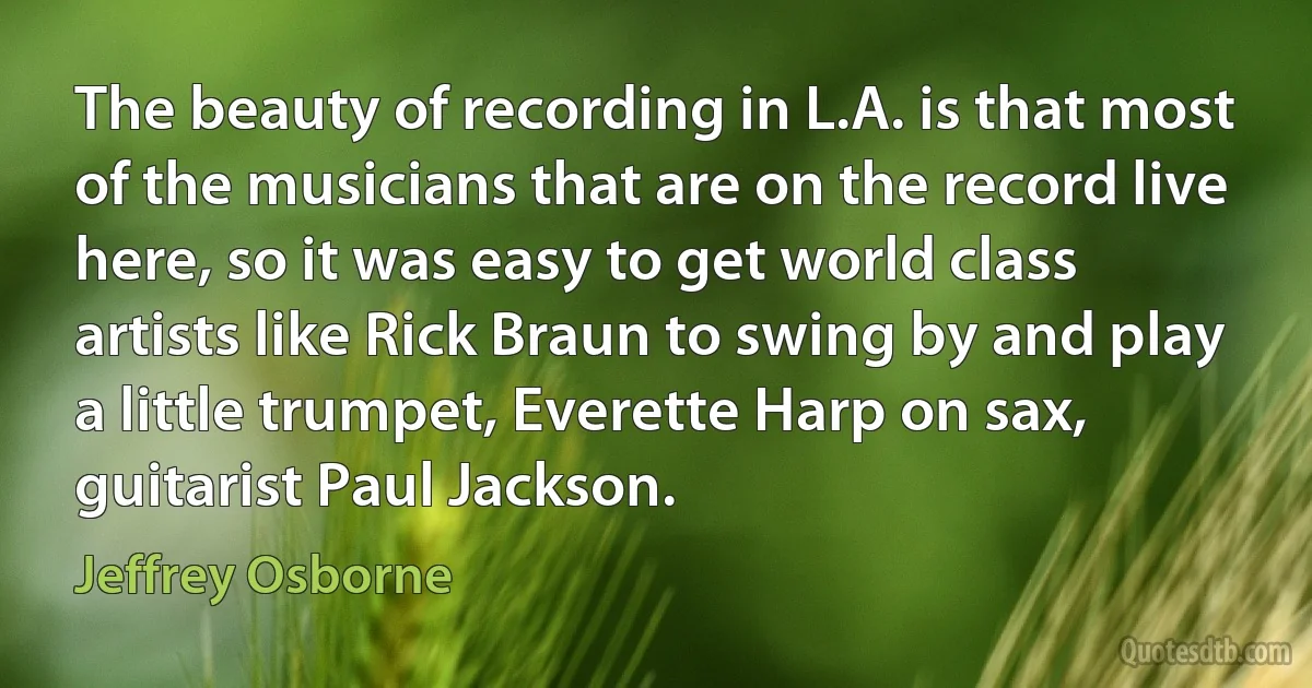 The beauty of recording in L.A. is that most of the musicians that are on the record live here, so it was easy to get world class artists like Rick Braun to swing by and play a little trumpet, Everette Harp on sax, guitarist Paul Jackson. (Jeffrey Osborne)