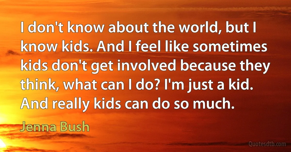 I don't know about the world, but I know kids. And I feel like sometimes kids don't get involved because they think, what can I do? I'm just a kid. And really kids can do so much. (Jenna Bush)