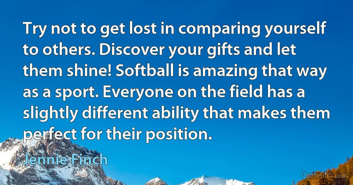 Try not to get lost in comparing yourself to others. Discover your gifts and let them shine! Softball is amazing that way as a sport. Everyone on the field has a slightly different ability that makes them perfect for their position. (Jennie Finch)