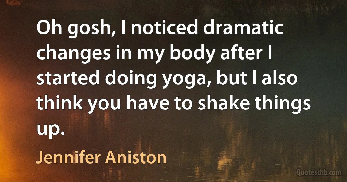 Oh gosh, I noticed dramatic changes in my body after I started doing yoga, but I also think you have to shake things up. (Jennifer Aniston)