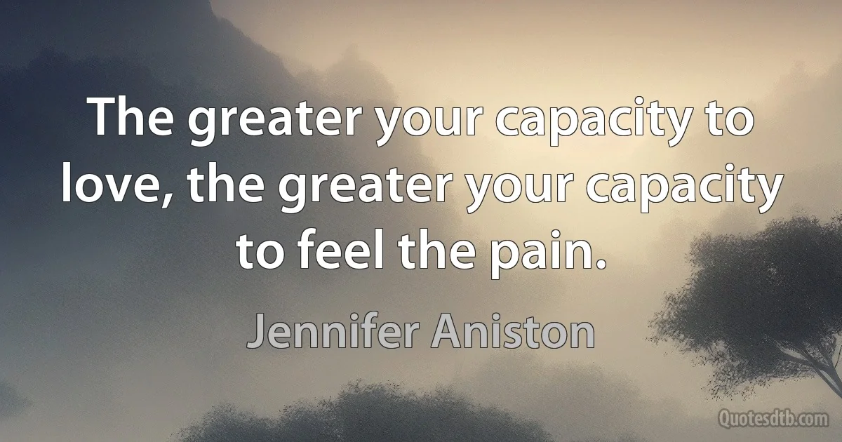 The greater your capacity to love, the greater your capacity to feel the pain. (Jennifer Aniston)