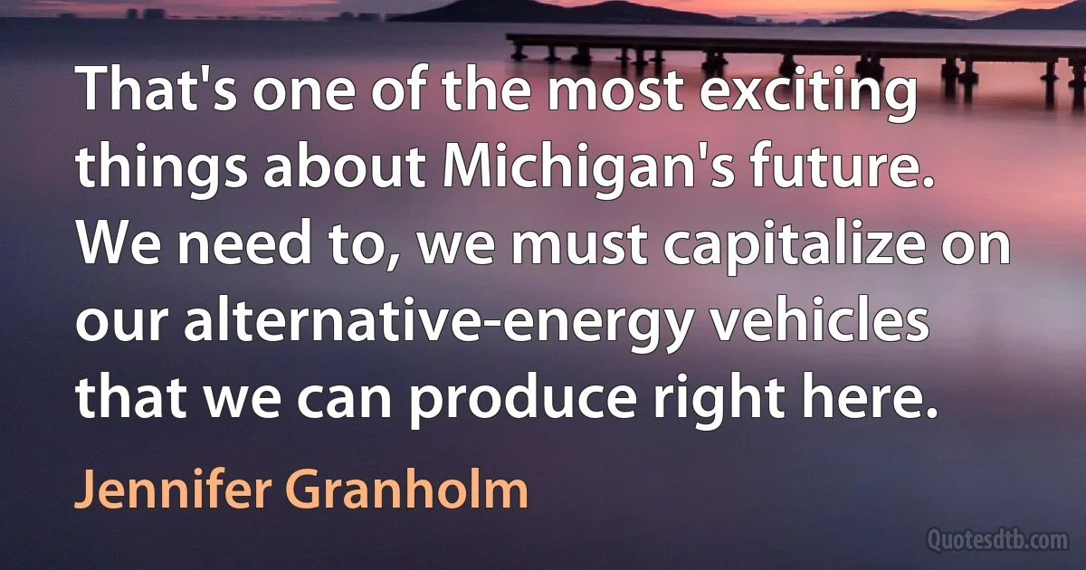 That's one of the most exciting things about Michigan's future. We need to, we must capitalize on our alternative-energy vehicles that we can produce right here. (Jennifer Granholm)