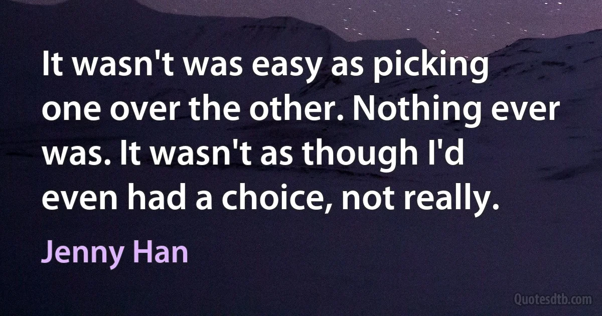 It wasn't was easy as picking one over the other. Nothing ever was. It wasn't as though I'd even had a choice, not really. (Jenny Han)