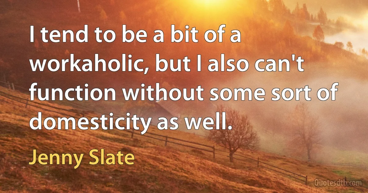 I tend to be a bit of a workaholic, but I also can't function without some sort of domesticity as well. (Jenny Slate)