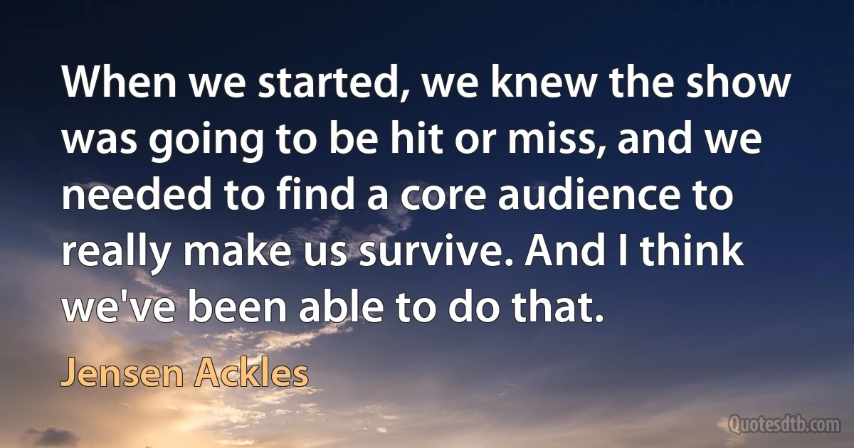 When we started, we knew the show was going to be hit or miss, and we needed to find a core audience to really make us survive. And I think we've been able to do that. (Jensen Ackles)