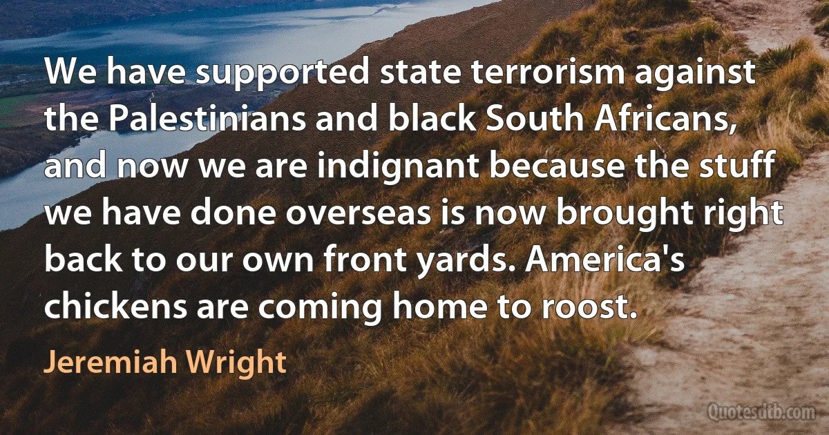 We have supported state terrorism against the Palestinians and black South Africans, and now we are indignant because the stuff we have done overseas is now brought right back to our own front yards. America's chickens are coming home to roost. (Jeremiah Wright)