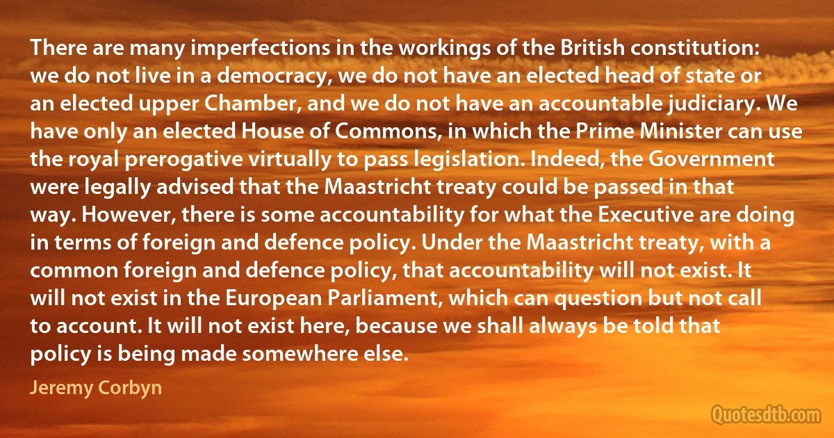 There are many imperfections in the workings of the British constitution: we do not live in a democracy, we do not have an elected head of state or an elected upper Chamber, and we do not have an accountable judiciary. We have only an elected House of Commons, in which the Prime Minister can use the royal prerogative virtually to pass legislation. Indeed, the Government were legally advised that the Maastricht treaty could be passed in that way. However, there is some accountability for what the Executive are doing in terms of foreign and defence policy. Under the Maastricht treaty, with a common foreign and defence policy, that accountability will not exist. It will not exist in the European Parliament, which can question but not call to account. It will not exist here, because we shall always be told that policy is being made somewhere else. (Jeremy Corbyn)